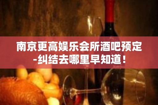 南京更高娱乐会所酒吧预定-纠结去哪里早知道！