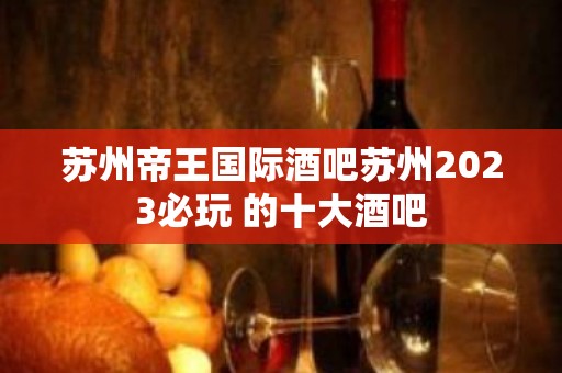 苏州帝王国际酒吧苏州2023必玩 的十大酒吧