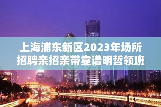 上海浦东新区2023年场所招聘亲招亲带靠谱明哲领班亲招不收费