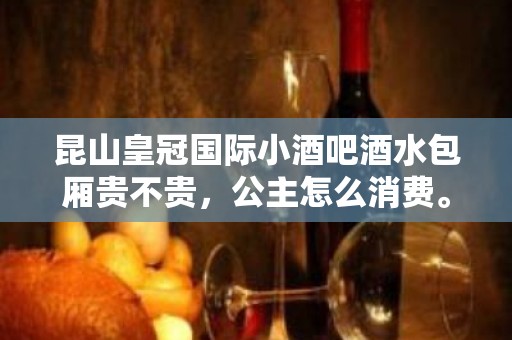 昆山皇冠国际小酒吧酒水包厢贵不贵，公主怎么消费。