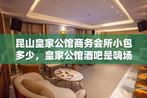 昆山皇家公馆商务会所小包多少，皇家公馆酒吧是嗨场吗？