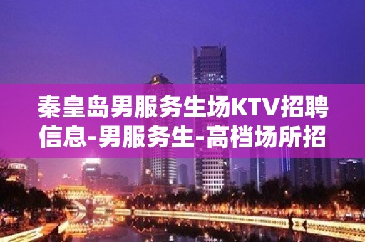 秦皇岛男服务生场KTV招聘信息-男服务生-高档场所招聘服务员