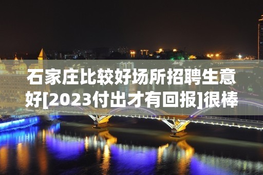 石家庄比较好场所招聘生意好[2023付出才有回报]很棒