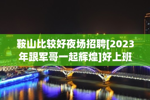 鞍山比较好夜场招聘[2023年跟军哥一起辉煌]好上班