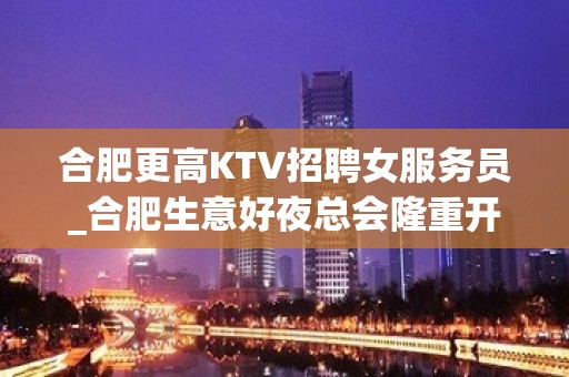 合肥更高KTV招聘女服务员_合肥生意好夜总会隆重开业尽心而已