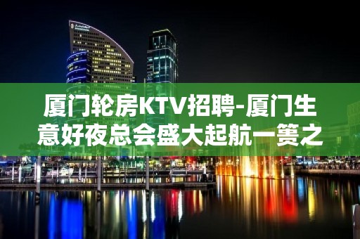 厦门轮房KTV招聘-厦门生意好夜总会盛大起航一篑之功