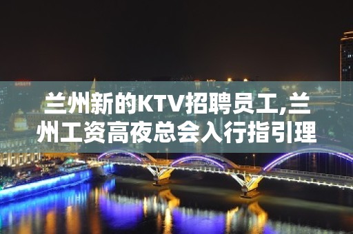 兰州新的KTV招聘员工,兰州工资高夜总会入行指引理想选择