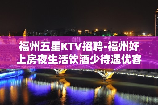 福州五星KTV招聘-福州好上房夜生活饮酒少待遇优客源强