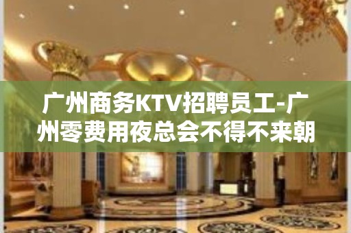 广州商务KTV招聘员工-广州零费用夜总会不得不来朝乾夕惕