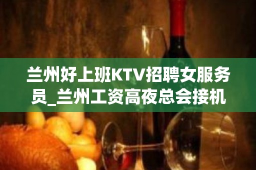 兰州好上班KTV招聘女服务员_兰州工资高夜总会接机订票秒房上班