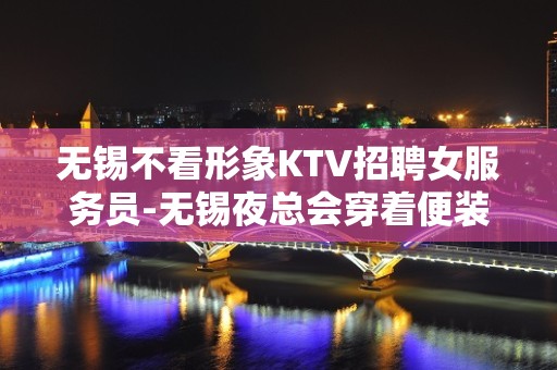 无锡不看形象KTV招聘女服务员-无锡夜总会穿着便装十年读书