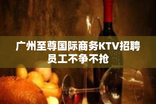 广州至尊国际商务KTV招聘员工不争不抢