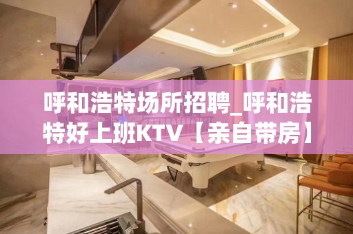 呼和浩特场所招聘_呼和浩特好上班KTV【亲自带房】