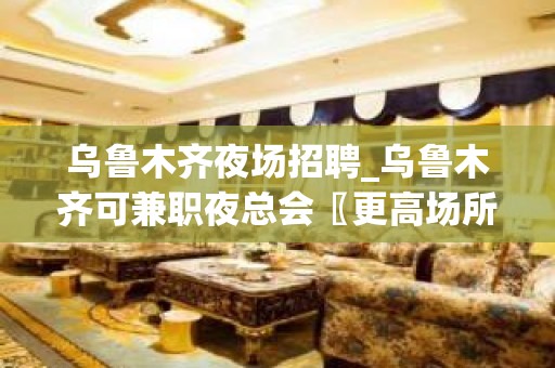 乌鲁木齐夜场招聘_乌鲁木齐可兼职夜总会〖更高场所〗