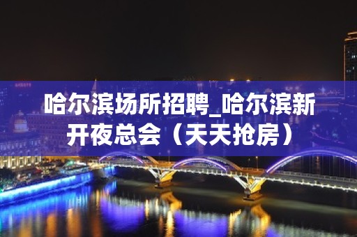 哈尔滨场所招聘_哈尔滨新开夜总会（天天抢房）