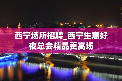 西宁场所招聘_西宁生意好夜总会精品更高场