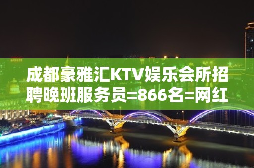 成都豪雅汇KTV娱乐会所招聘晚班服务员=866名=网红=资源