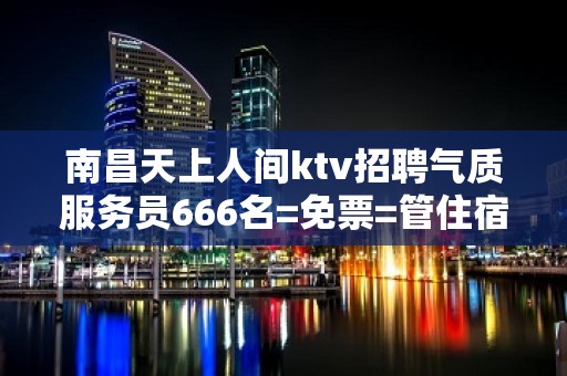 南昌天上人间ktv招聘气质服务员666名=免票=管住宿