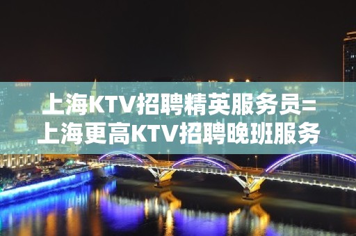 上海KTV招聘精英服务员=上海更高KTV招聘晚班服务员=网红=免票