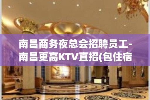 南昌商务夜总会招聘员工-南昌更高KTV直招(包住宿.报路费）