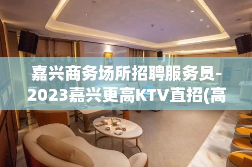 嘉兴商务场所招聘服务员-2023嘉兴更高KTV直招(高薪)