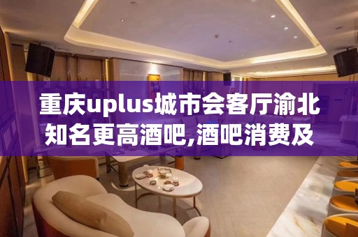 重庆uplus城市会客厅渝北知名更高酒吧,酒吧消费及地址