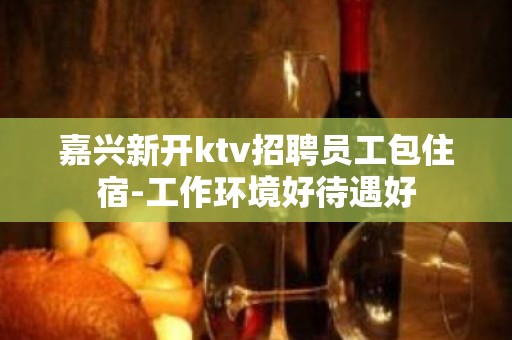 嘉兴新开ktv招聘员工包住宿-工作环境好待遇好