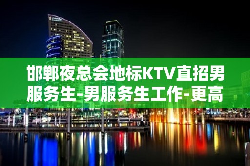 邯郸夜总会地标KTV直招男服务生-男服务生工作-更高场上班轻松