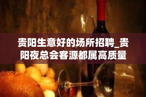 贵阳生意好的场所招聘_贵阳夜总会客源都属高质量