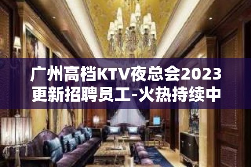 广州高档KTV夜总会2023更新招聘员工-火热持续中