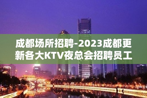 成都场所招聘-2023成都更新各大KTV夜总会招聘员工信息