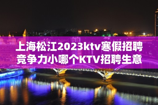 上海松江2023ktv寒假招聘竞争力小哪个KTV招聘生意好最稳定