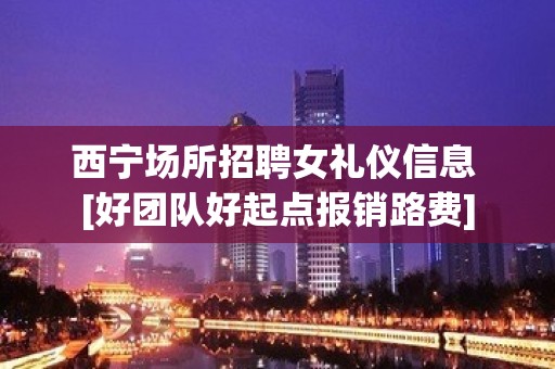 西宁场所招聘女礼仪信息 [好团队好起点报销路费]