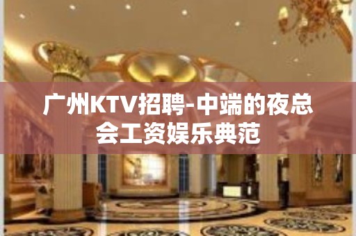 广州KTV招聘-中端的夜总会工资娱乐典范