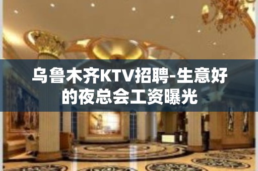 乌鲁木齐KTV招聘-生意好的夜总会工资曝光