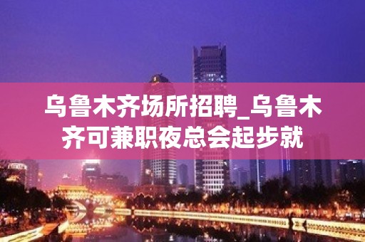 乌鲁木齐场所招聘_乌鲁木齐可兼职夜总会起步就