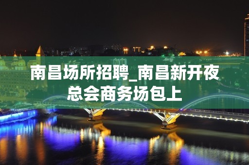 南昌场所招聘_南昌新开夜总会商务场包上