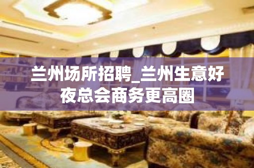 兰州场所招聘_兰州生意好夜总会商务更高圈