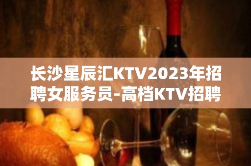 长沙星辰汇KTV2023年招聘女服务员-高档KTV招聘员工