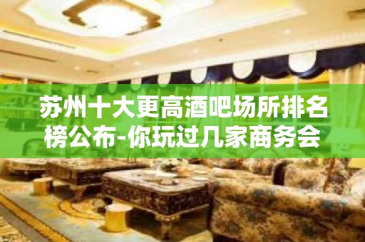 苏州十大更高酒吧场所排名榜公布-你玩过几家商务会所