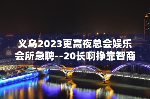 义乌2023更高夜总会娱乐会所急聘--20长啊挣靠智商