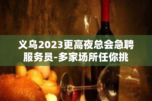 义乌2023更高夜总会急聘服务员-多家场所任你挑