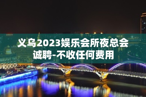 义乌2023娱乐会所夜总会诚聘-不收任何费用