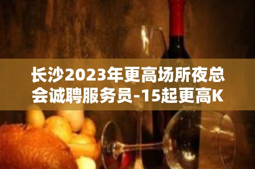 长沙2023年更高场所夜总会诚聘服务员-15起更高KTV招聘信息