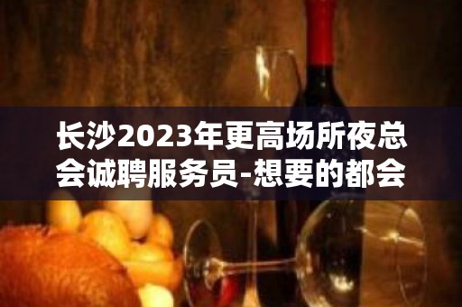 长沙2023年更高场所夜总会诚聘服务员-想要的都会有