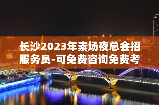 长沙2023年素场夜总会招服务员-可免费咨询免费考察