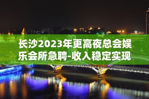 长沙2023年更高夜总会娱乐会所急聘-收入稳定实现财富自由