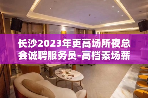 长沙2023年更高场所夜总会诚聘服务员-高档素场薪资起步无