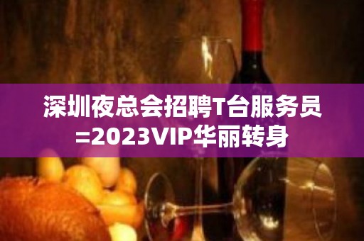 深圳夜总会招聘T台服务员=2023VIP华丽转身