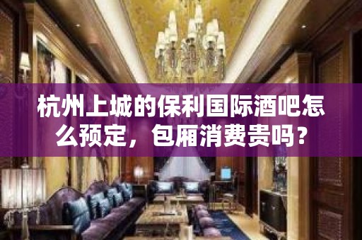 杭州上城的保利国际酒吧怎么预定，包厢消费贵吗？